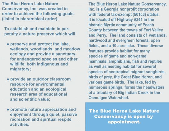 The Blue Heron Lake Nature Conservancy is a Georgia non-profit corporation (federal tax-exempt status has been applied for).  It was created in order to achieve the following goals (in hierarchical order). To establish and maintain in perpetuity a nature preserve which will preserve and protect the lake, wetlands, and woodlands ecology and provide a sanctuary for endangered species and other wildlife, both indigenous and migratory;	provide an outdoor classroom educational resource  for environmental education and an ecological research area of educational and scientific value; 	provide quiet, passive recreation and respite activities.